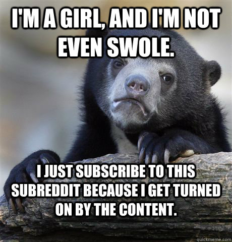 i'm a girl, and i'm not even swole. i just subscribe to this subreddit because i get turned on by the content. - i'm a girl, and i'm not even swole. i just subscribe to this subreddit because i get turned on by the content.  Confession Bear