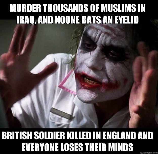 Murder thousands of muslims in iraq, and noone bats an eyelid British soldier killed in England and everyone loses their minds  joker