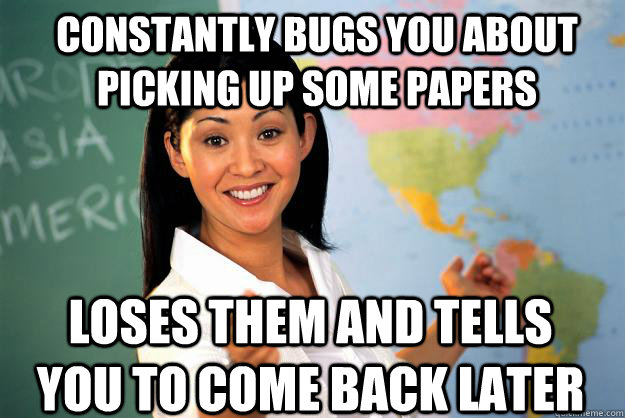 constantly bugs you about picking up some papers loses them and tells you to come back later  Unhelpful High School Teacher