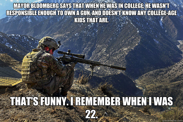 Mayor Bloomberg says that when he was in college, he wasn't responsible enough to own a gun, and doesn't know any college-age kids that are. That's funny. I remember when I was 22.  