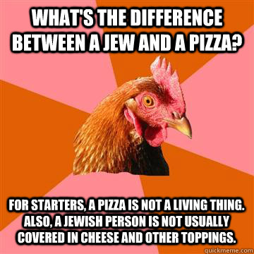 What's the difference between a Jew and a Pizza? For starters, A pizza is not a living thing. Also, A Jewish person is not usually covered in cheese and other toppings.  Anti-Joke Chicken