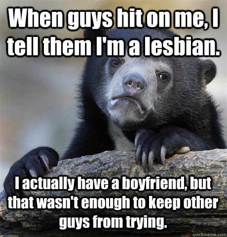 When guys hit on me, I tell them I'm a lesbian. I actually have a boyfriend, but that wasn't enough to keep other guys from trying.  Confession Bear