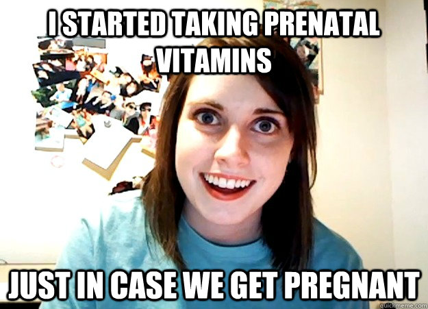 I Started taking prenatal vitamins Just in case we get pregnant  Overly Attached Girlfriend