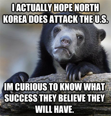 I actually hope north korea does attack the U.S. Im curious to know what success they believe they will have. - I actually hope north korea does attack the U.S. Im curious to know what success they believe they will have.  Confession Bear