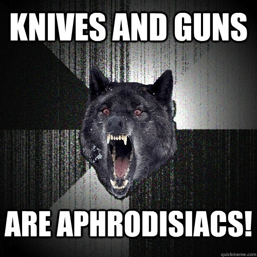 KNIVES and guns  are aphrodisiacs!  Insanity Wolf