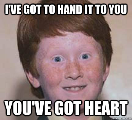 I've got to hand it to you you've got heart  Over Confident Ginger