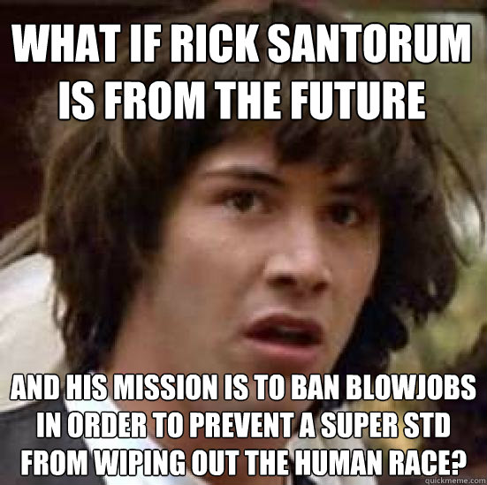 What if Rick Santorum is from the future and his mission is to ban blowjobs in order to prevent a super std from wiping out the human race?  conspiracy keanu