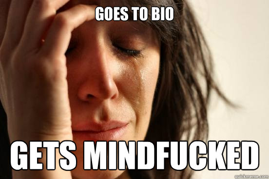 Goes to bio gets mindfucked  First World Problems