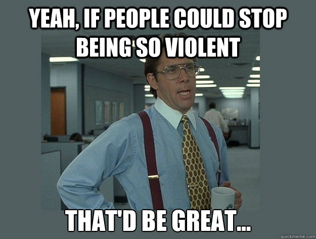 Yeah, if people could stop being so violent That'd be great...  Office Space Lumbergh