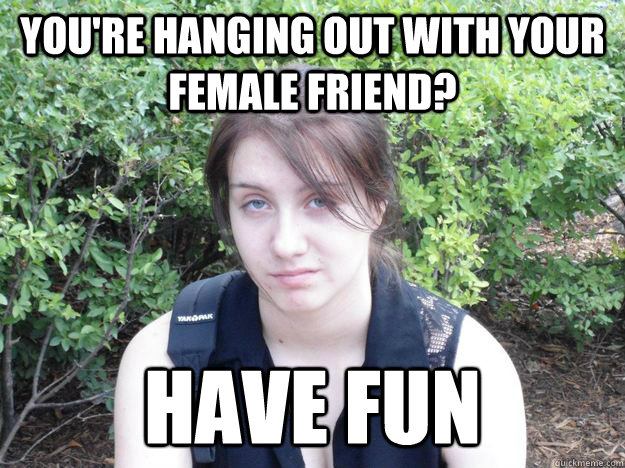 You're hanging out with your female friend? Have fun  