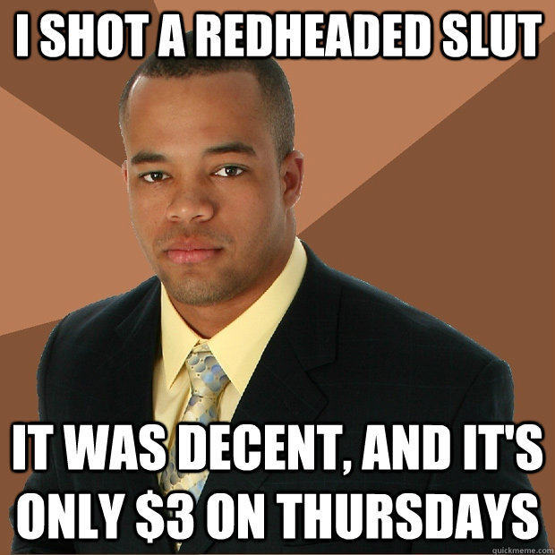 I shot a redheaded slut It was decent, and it's only $3 on thursdays  Successful Black Man