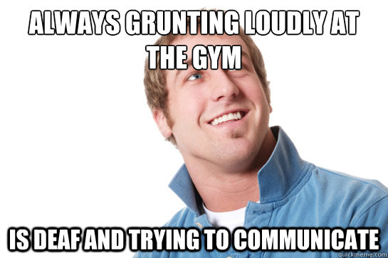 always grunting loudly at the gym is deaf and trying to communicate - always grunting loudly at the gym is deaf and trying to communicate  Misunderstood D-Bag