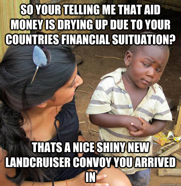 So your telling me that aid money is drying up due to your countries Financial suituation? Thats a nice shiny new landcruiser convoy you arrived in  Skeptical Third World Kid