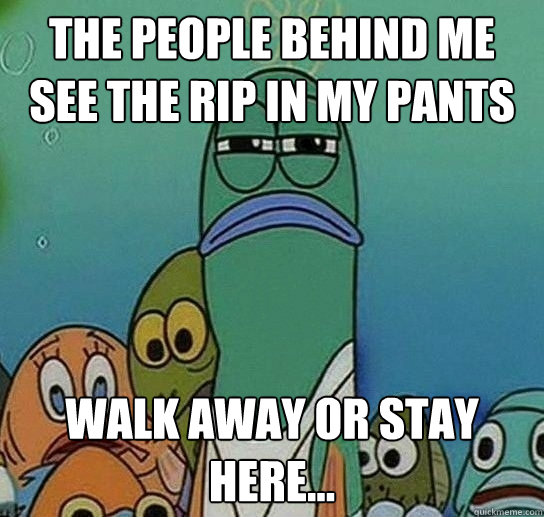 The people behind me see the rip in my pants walk away or stay here...  Serious fish SpongeBob