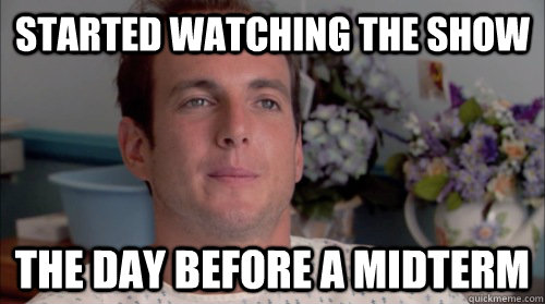 Started watching the show the day before a midterm  