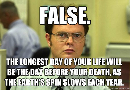 False. The longest day of your life will be the day before your death, as the earth's spin slows each year. - False. The longest day of your life will be the day before your death, as the earth's spin slows each year.  Dwight