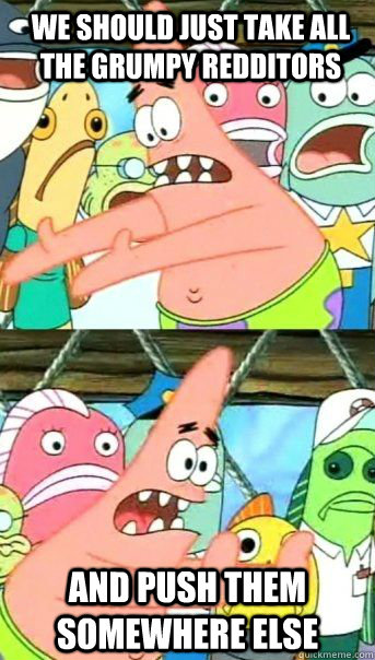 we should just take all the grumpy redditors and push them somewhere else   Patrick Star