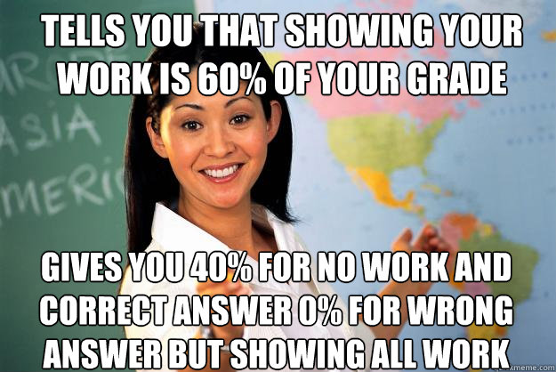 tells you that showing your work is 60% of your grade gives you 40% for no work and correct answer 0% for wrong answer but showing all work  Unhelpful High School Teacher