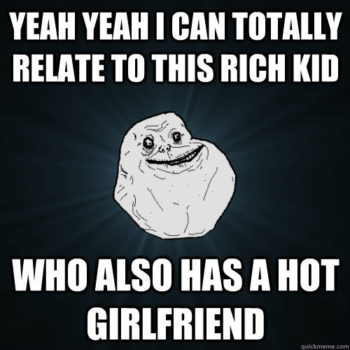 yeah yeah i can totally relate to this rich kid who also has a hot girlfriend  Forever Alone