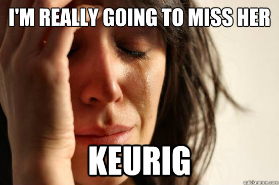 I'm really going to miss her Keurig  First World Problems