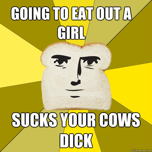 Going to eat out a girl sucks your cows dick  Breadfriend