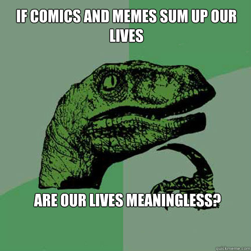 if comics and memes sum up our lives are our lives meaningless?   Philosoraptor