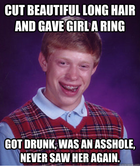 Cut beautiful long hair and gave girl a ring Got drunk, was an asshole, never saw her again.  Bad Luck Brian