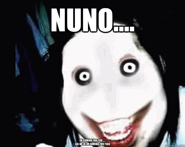 Nuno.... Im coming for you......
Lol no jk im coming for Tico - Nuno.... Im coming for you......
Lol no jk im coming for Tico  Jeff the Killer