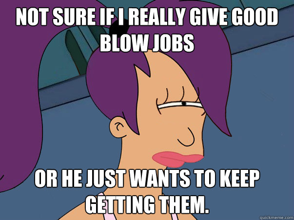 Not sure if i really give good blow jobs or he just wants to keep getting them. - Not sure if i really give good blow jobs or he just wants to keep getting them.  Leela Futurama