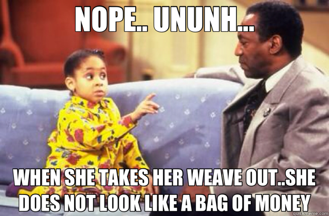 NOPE.. UNUNH... WHEN SHE TAKES HER WEAVE OUT..SHE DOES NOT LOOK LIKE A BAG OF MONEY  