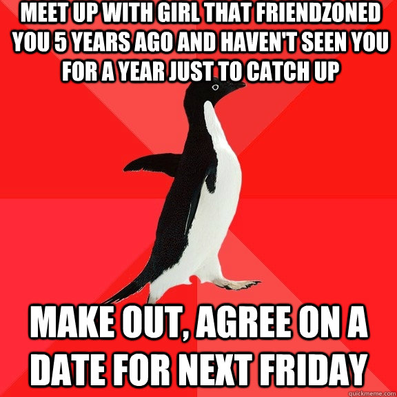 Meet up with girl that friendzoned you 5 years ago and haven't seen you for a year just to catch up make out, agree on a date for next friday  Socially Awesome Penguin