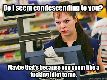 Do I seem condescending to you? Maybe that's because you seem like a fucking idiot to me.  Condescending Cashier