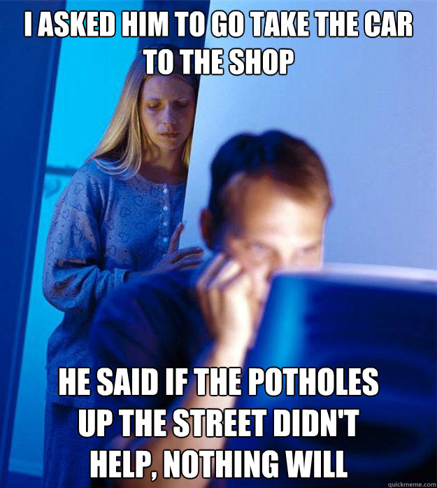 I asked him to go take the car to the shop He said if the potholes 
up the street didn't 
help, nothing will - I asked him to go take the car to the shop He said if the potholes 
up the street didn't 
help, nothing will  Redditors Wife