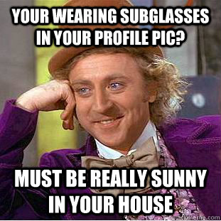 your wearing subglasses in your profile pic? Must be really sunny in your house  Condescending Wonka