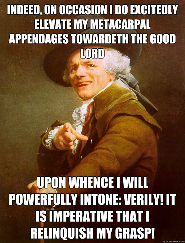 Indeed, on occasion i do excitedly elevate my metacarpal appendages towardeth the good lord upon whence i will powerfully intone: VERILY! it is imperative that i relinquish my grasp!  Joseph Ducreux