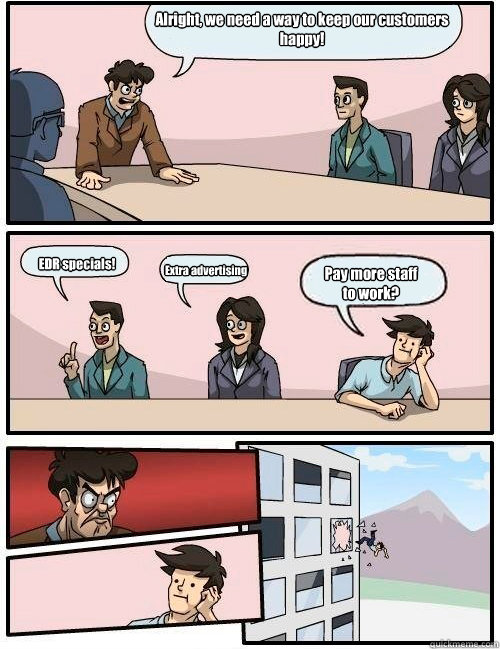 Alright, we need a way to keep our customers
happy! EDR specials! Extra advertising Pay more staff
to work? - Alright, we need a way to keep our customers
happy! EDR specials! Extra advertising Pay more staff
to work?  Boardroom Suggestion