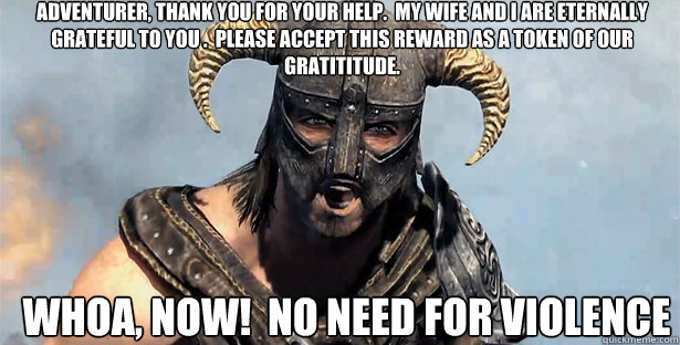 Adventurer, Thank you for your help.  My wife and I are eternally grateful to you .  Please accept this reward as a token of our gratititude. Whoa, now!  No need for violence  skyrim