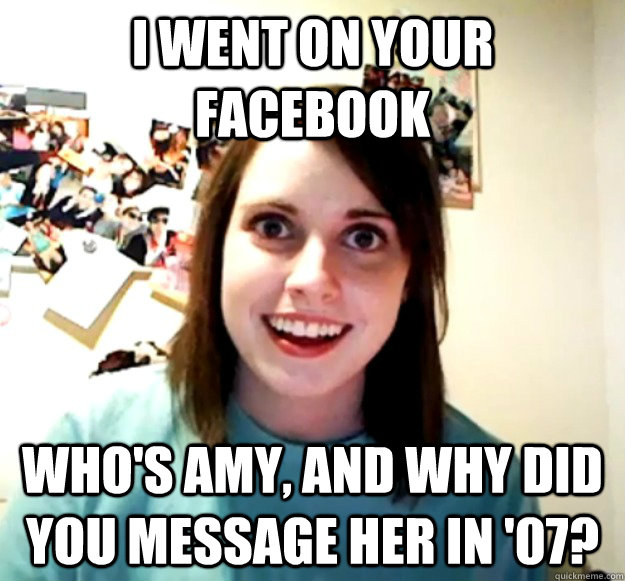 I went on your facebook who's amy, and why did you message her in '07?  Overly Attached Girlfriend