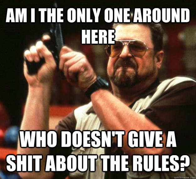 AM I THE ONLY ONE AROUND HERE who doesn't give a shit about the rules?  Angry Walter