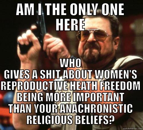 AM I THE ONLY ONE HERE WHO GIVES A SHIT ABOUT WOMEN'S REPRODUCTIVE HEATH FREEDOM BEING MORE IMPORTANT THAN YOUR ANACHRONISTIC RELIGIOUS BELIEFS? Am I The Only One Around Here