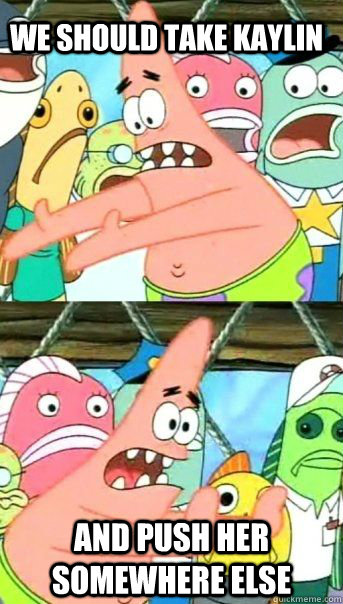 we should take kaylin and push her somewhere else  Patrick Star