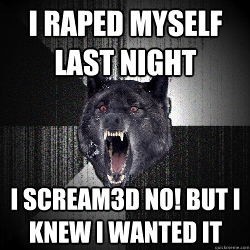 i raped myself last night i scream3d NO! but I knew I wanted it  Insanity Wolf