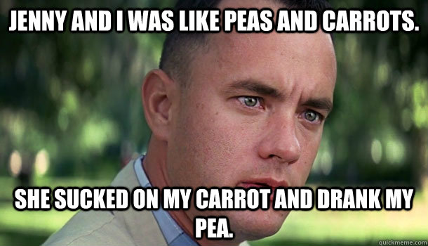 Jenny and I was like peas and carrots. She sucked on my carrot and drank my pea.  Offensive Forrest Gump