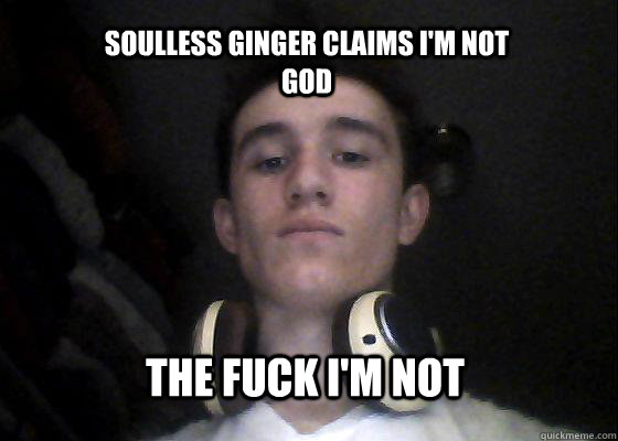 soulless ginger claims i'm not god the fuck I'm not  