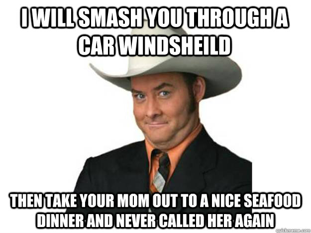 I will smash you through a car windsheild  then take your mom out to a nice seafood dinner and never called her again  