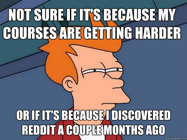 Not sure if it's because my courses are getting harder Or if it's because i discovered reddit a couple months ago  Futurama Fry