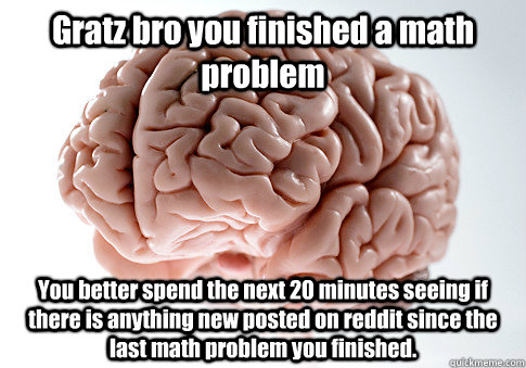 Gratz bro you finished a math problem You better spend the next 20 minutes seeing if there is anything new posted on reddit since the last math problem you finished.   Scumbag Brain