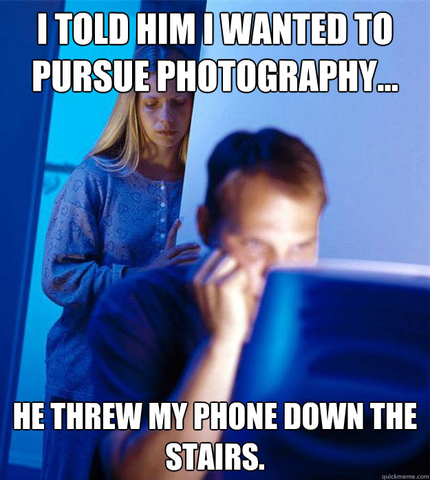 I told him I wanted to pursue photography... He threw my phone down the stairs.  Redditors Wife