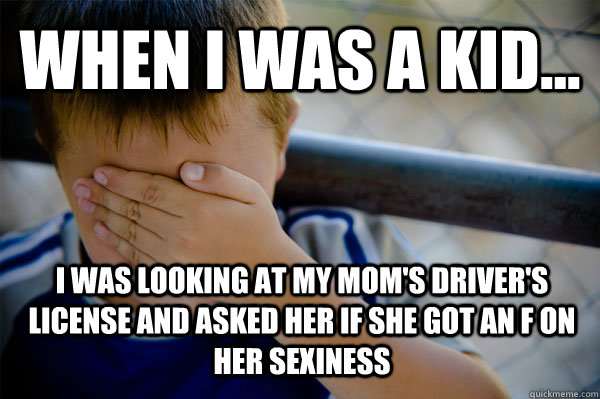 WHEN I WAS A KID... I was looking at my mom's driver's license and asked her if she got an F on her sexiness  Confession kid