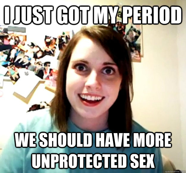 I just got my period we should have more unprotected sex - I just got my period we should have more unprotected sex  Overly Attached Girlfriend